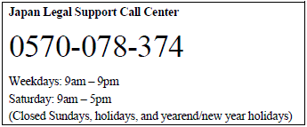 Japan Legal Support Call Center, 0570-078-374, Weekdays: 9am-9pm, Saturday: 9am-5pm, (Closed Sundays, holidays, and yearend/new year holidays)