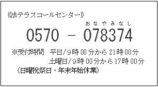 法テラスコールセンター 0570-078374(おなやみなし) ※受付時間 平日/９時00分から21時00分 土曜日/９時00分から17時00分（日曜祝祭日・年末年始休業）