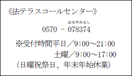 法テラスコールセンター 電話番号0570-078374(おなやみなし)※受付時間平日/9時~21時、土曜/9時~17時(日曜祝祭日、年末年始休業)