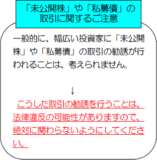 「未公開株」や「私募債」の取引に関するご注意：一般的に、幅広い投資家に「未公開株」や「私募債」の取引の勧誘が行われることは、考えられません。こうした取引の勧誘を行うことは、法律違反の可能性がありますので、絶対に関わらないようにしてください。