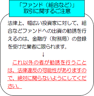 「ファンド（組合など）」取引に関するご注意：法律上、幅広い投資家に対して、組合などファンドへの出資の勧誘を行えるのは、金融庁（財務局）の登録を受けた業者に限られます。これ以外の者が勧誘を行うことは、法律違反の可能性がありますので、絶対に関らないようにしてください。