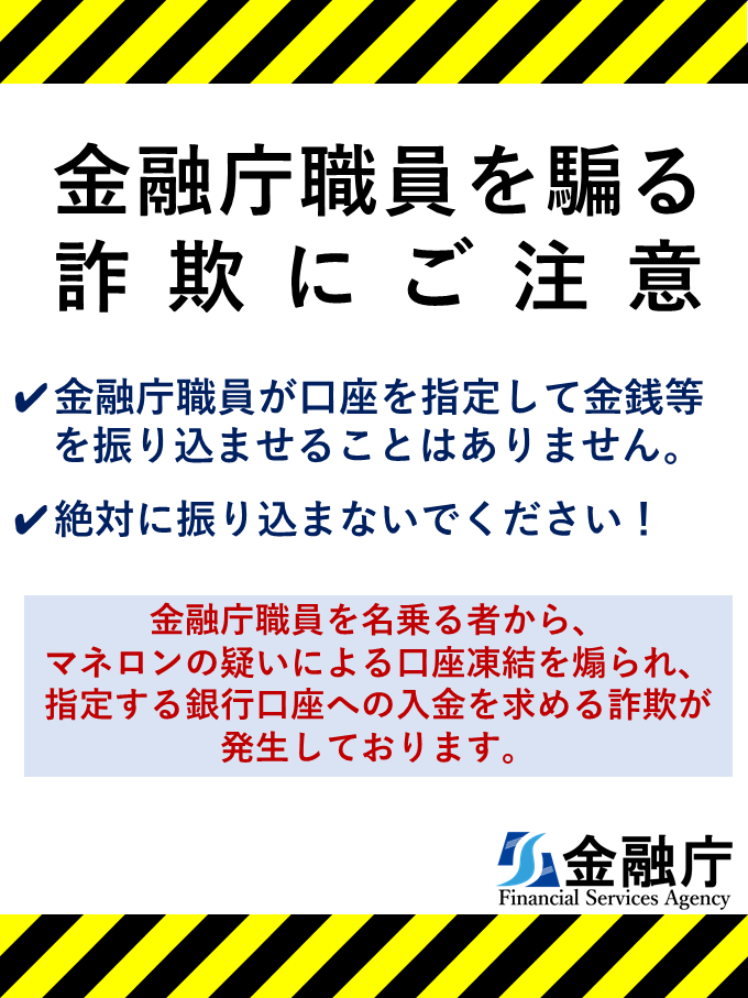金融庁職員を騙る詐欺にご注意　金融庁職員が口座を指定して金銭等を振り込ませることはありません。　絶対に振り込まないでください！　金融庁職員を名乗る者から、マネロンの疑いによる口座凍結を煽られ、指定する銀行口座への入金を求める詐欺が発生しております。