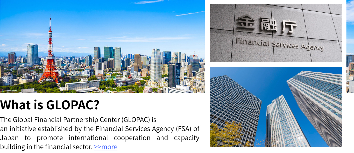 The Global Financial Partnership Center (GLOPAC) is an initiative established by the Financial Services Agency (FSA) of Japan to promote international cooperation and capacity building in the financial sector. >>more