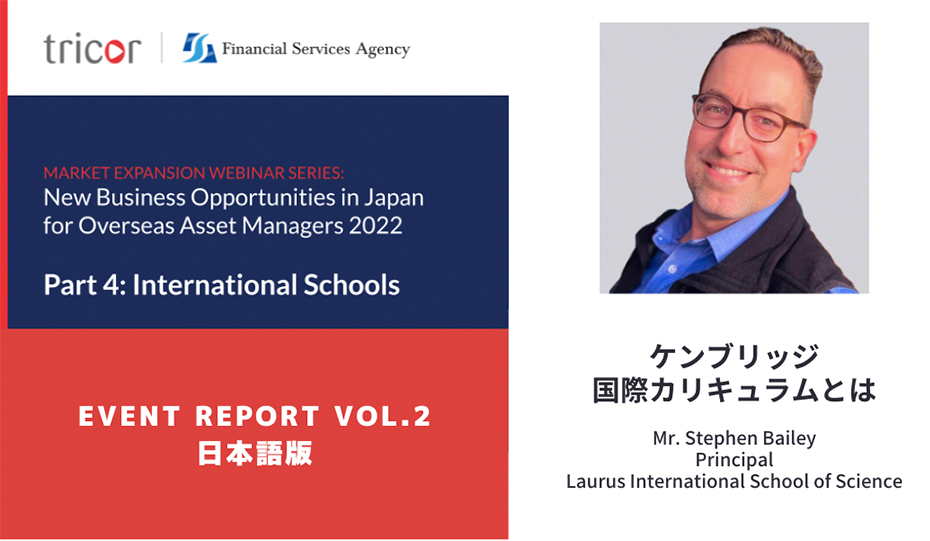 MARKET EXPANSION WEBINAR SERIES:New Business Opportunities in Japan for Overseas Asset Managers 2022 Part4:International Schools EVENT REPORT VOL.2 日本語版　ケンブリッジ国際カリキュラムとは　Mr.Stephen Bailey Principal Laurus International School of Science