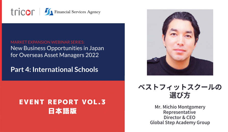 MARKET EXPANSION WEBINAR SERIES:New Business Opportunities in Japan for Overseas Asset Managers 2022 Part4:International Schools EVENT REPORT VOL.3 日本語版　ベネフィットスクールの選び方　Mr.Michio Montgomery Representative Director & CEO Global Step Academy Group