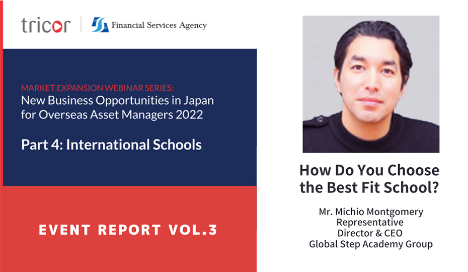 MARKET EXPANSION WEBINAR SERIES: New Business Opportunities in Japan for Overseas Asset Managers 2022, Part4:International Schools, EVENT REPORT VOL.3, How Do You Choose the Best Fit School?, Mr.Michio Montgomery Representative Director & CEO Global Step Academy Group