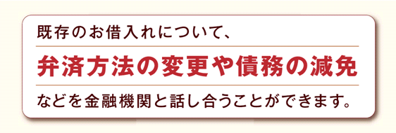 既存のお借入れについて、弁済方法の変更や債務の減免などを金融機関と話し合うことができます。