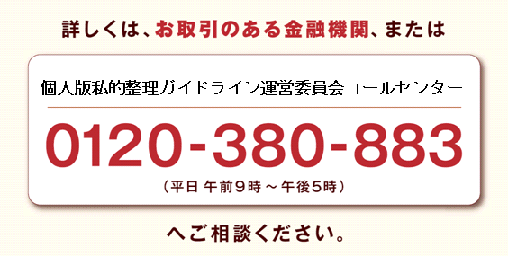 詳しくは、お取引のある金融機関、または、個人版私的整理ガイドライン運営委員会コールセンター　0120-380-883（平日 午前9時から午後5時）へご相談ください。