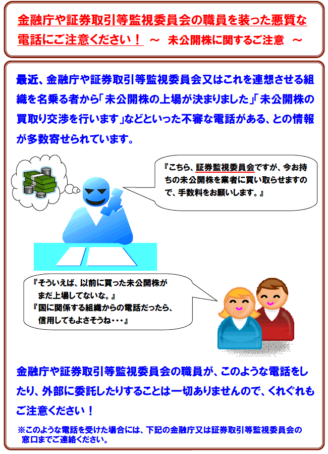 最近、金融庁や証券取引等監視委員会又はこれを連想させる組織を名乗る者から「未公開株の被害はありませんか」「未公開株の買取り交渉を行います」などといった不審な電話がある、との情報が多数寄せられています。金融庁や証券取引等監視委員会の職員が、このような電話をしている事実、また、このような電話を外部に委託している事実も一切ありませんので、くれぐれもご注意ください！