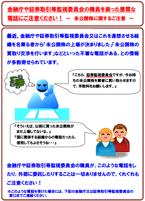 最近、金融庁や証券取引等監視委員会又はこれを連想させる組織を名乗る者から「未公開株の上場が決まりました」「未公開株の買取り交渉を行います」などといった不審な電話がある、との情報が多数寄せられています。